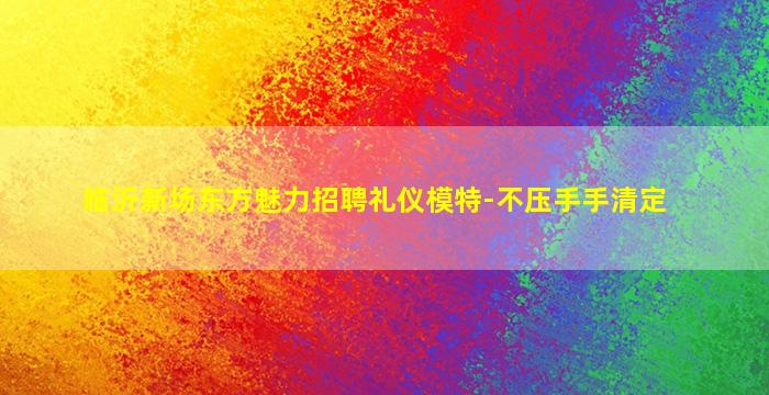 临沂新场东方魅力招聘礼仪模特-不压手手清定